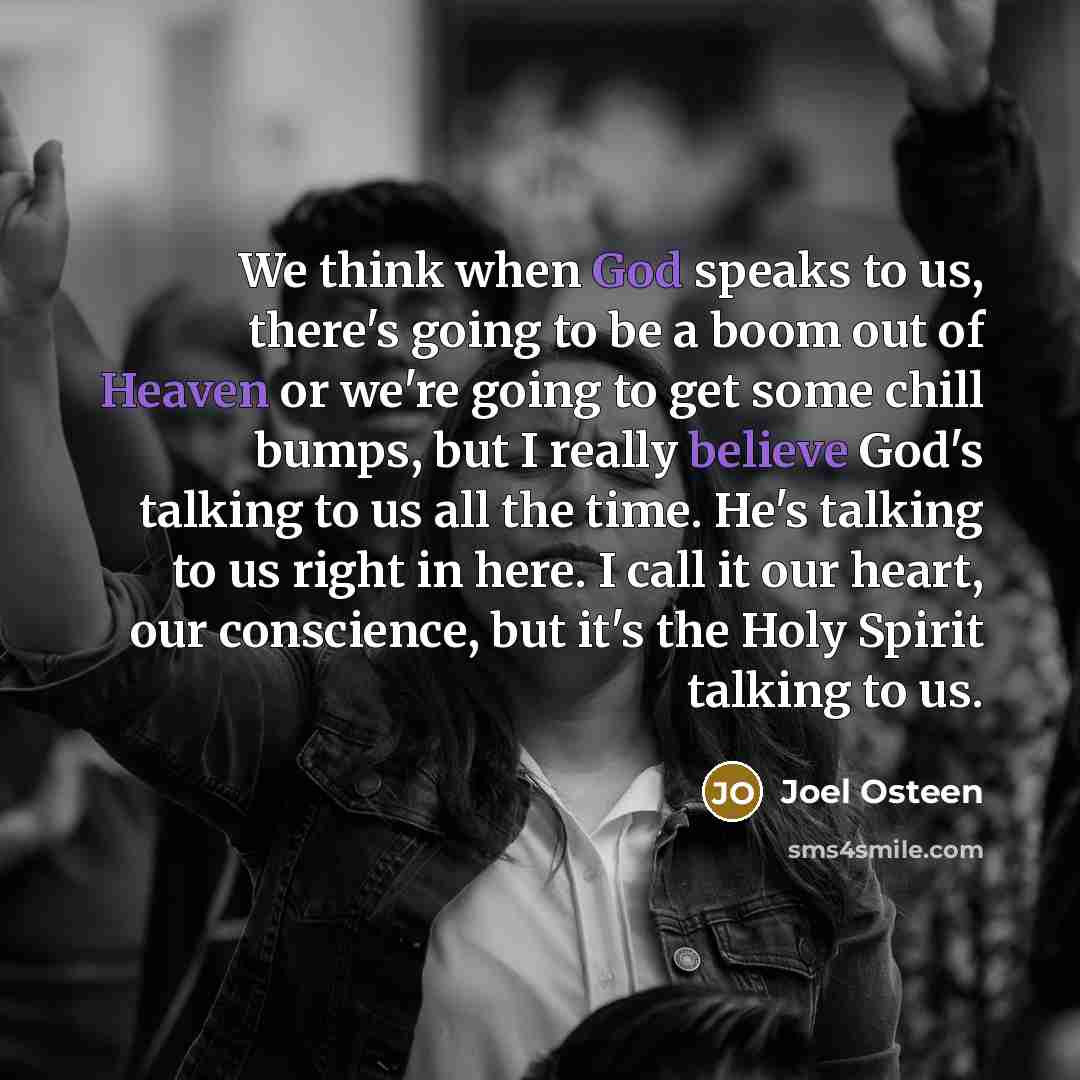“We think when God speaks to us, there's going to be a boom out of Heaven or we're going to get some chill bumps, but I really believe God's talking to us all the time. He's talking to us right in here. I call it our heart, our conscience, but it's the Holy Spirit talking to us.” quote by Joel Osteen