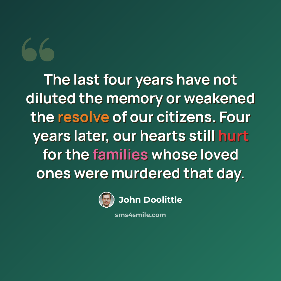 “The last four years have not diluted the memory or weakened the resolve of our citizens. Four years later, our hearts still hurt for the families whose loved ones were murdered that day.” quote by John Doolittle