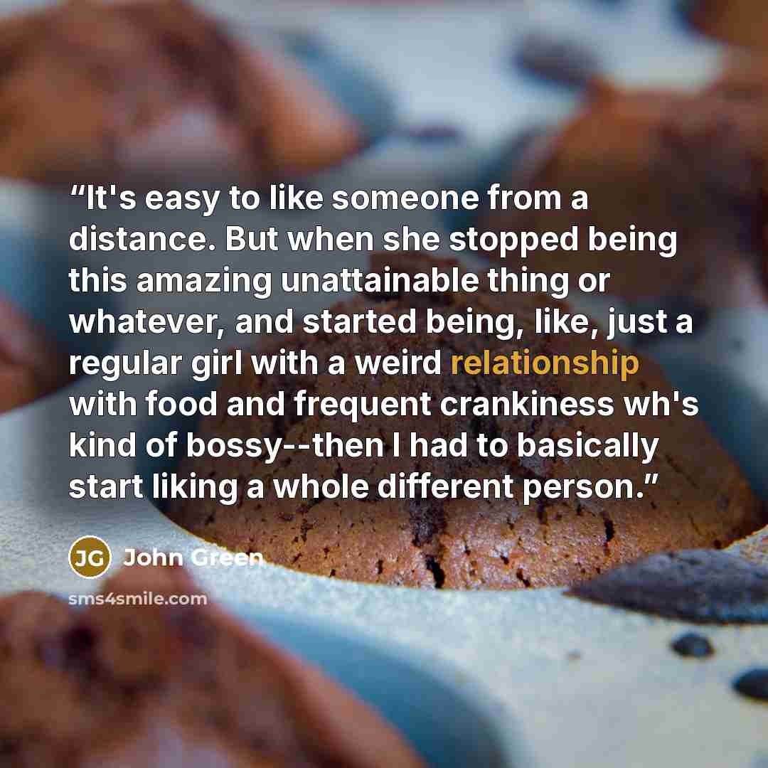 “It's easy to like someone from a distance. But when she stopped being this amazing unattainable thing or whatever, and started being, like, just a regular girl with a weird relationship with food and frequent crankiness wh's kind of bossy--then I had to basically start liking a whole different…” quote by John Green