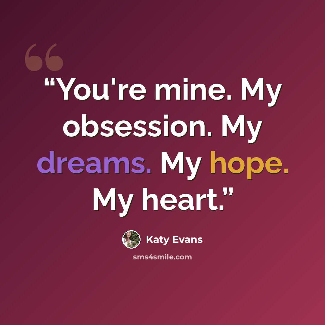“You're mine. My obsession. My dreams. My hope. My heart.” quote by Katy Evans