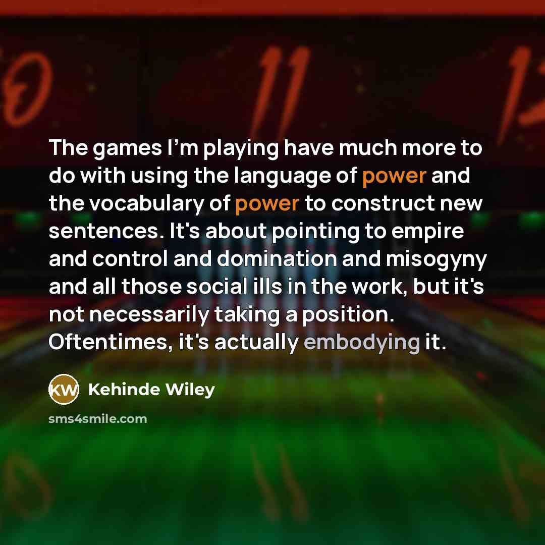 “The games I'm playing have much more to do with using the language of power and the vocabulary of power to construct new sentences. It's about pointing to empire and control and domination and misogyny and all those social ills in the work, but it's not necessarily taking a position. Oftentimes…” quote by Kehinde Wiley