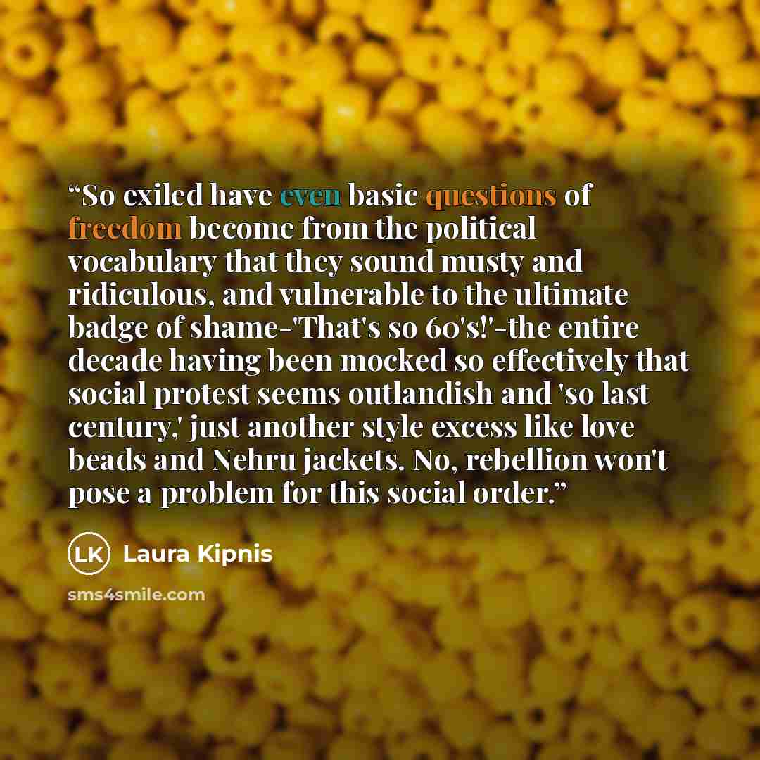 “So exiled have even basic questions of freedom become from the political vocabulary that they sound musty and ridiculous, and vulnerable to the ultimate badge of shame-'That's so 60's!'-the entire decade having been mocked so effectively that social protest seems outlandish and 'so last century,'…” quote by Laura Kipnis