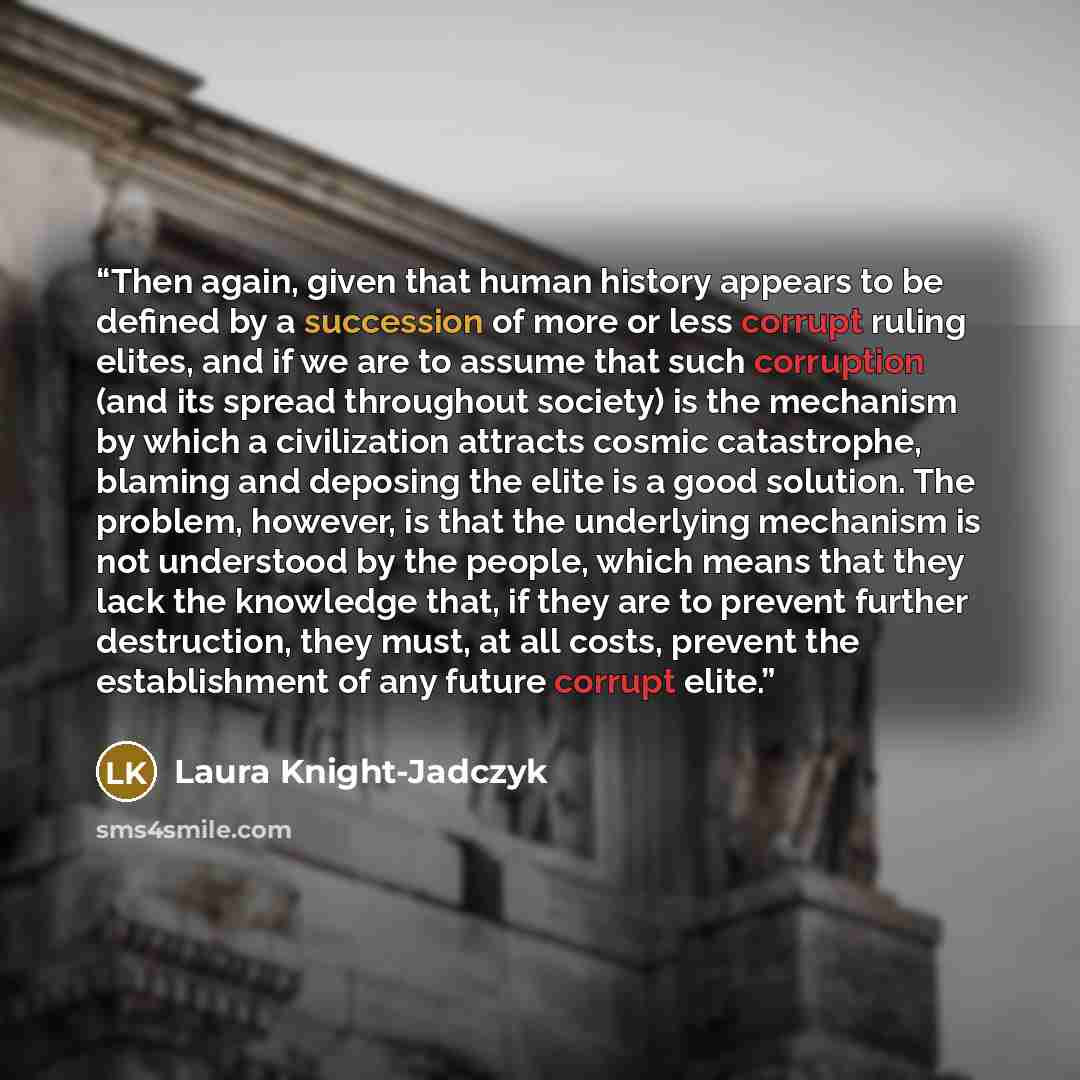 “Then again, given that human history appears to be defined by a succession of more or less corrupt ruling elites, and if we are to assume that such corruption (and its spread throughout society) is the mechanism by which a civilization attracts cosmic catastrophe, blaming and deposing the elite is…” quote by Laura Knight-Jadczyk