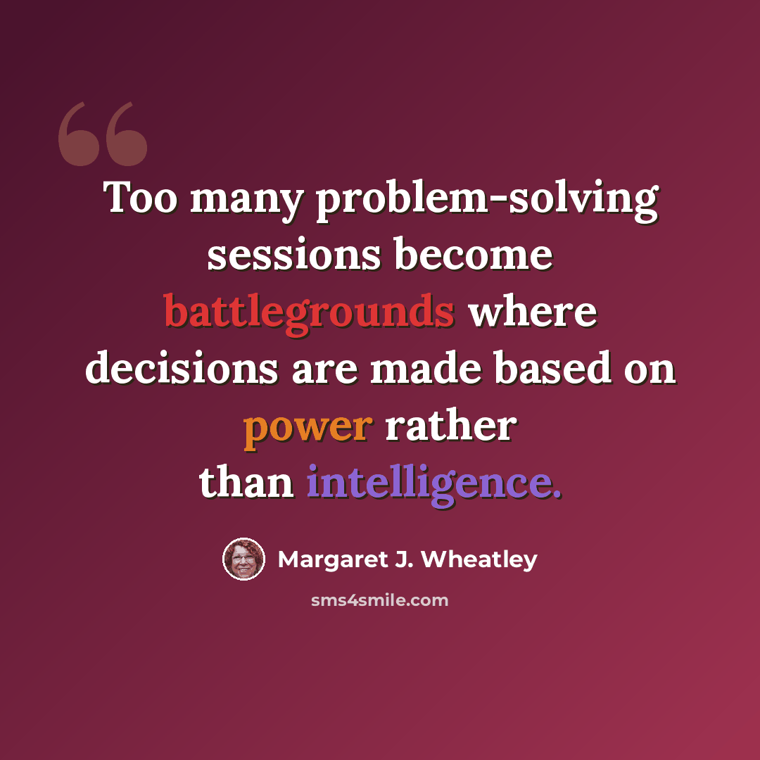 “Too many problem-solving sessions become battlegrounds where decisions are made based on power rather than intelligence.” quote by Margaret J. Wheatley
