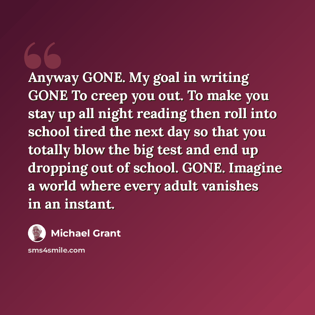 “Anyway GONE. My goal in writing GONE To creep you out. To make you stay up all night reading then roll into school tired the next day so that you totally blow the big test and end up dropping out of school. GONE. Imagine a world where every adult vanishes in an instant.” quote by Michael Grant