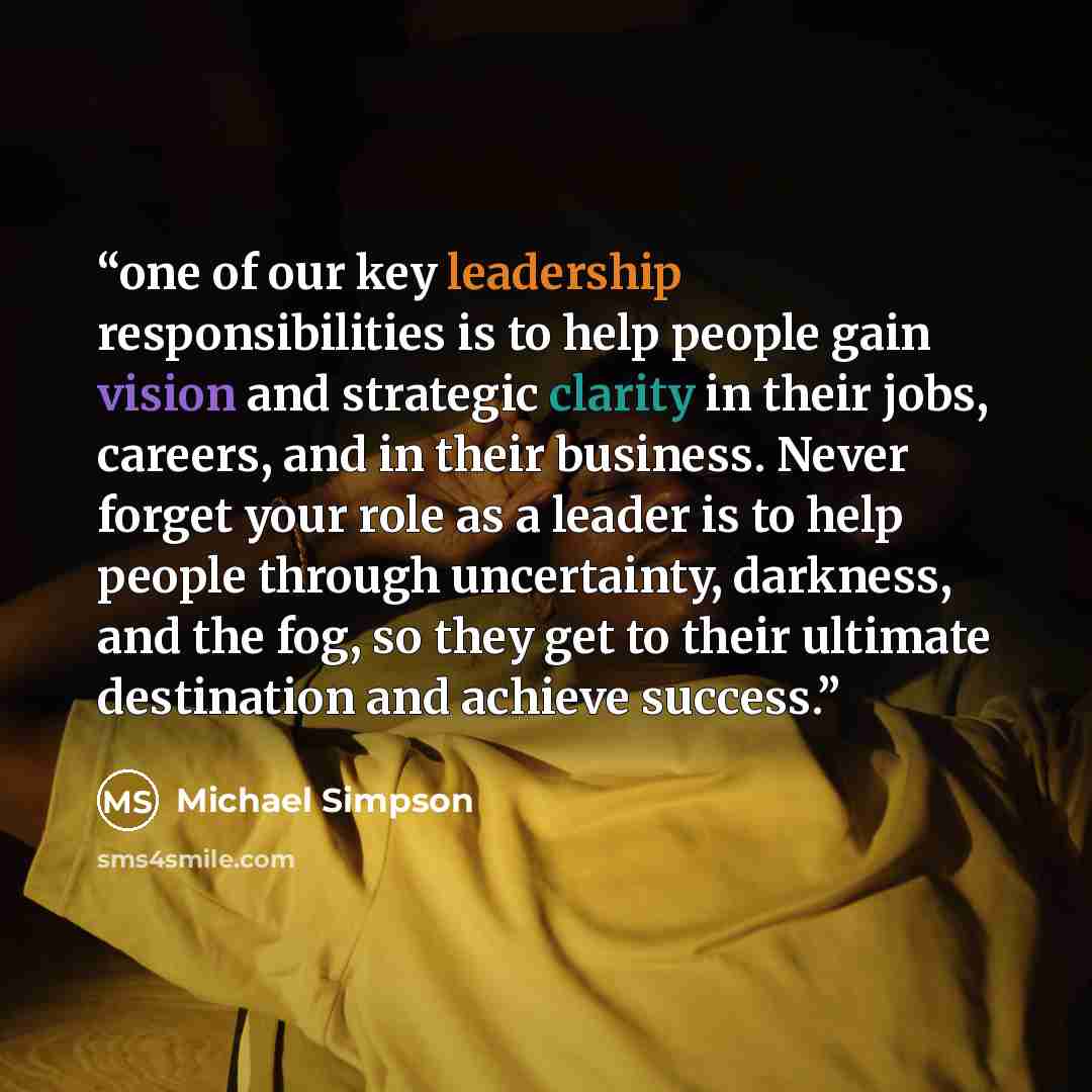 “one of our key leadership responsibilities is to help people gain vision and strategic clarity in their jobs, careers, and in their business. Never forget your role as a leader is to help people through uncertainty, darkness, and the fog, so they get to their ultimate destination and achieve…” quote by Michael Simpson