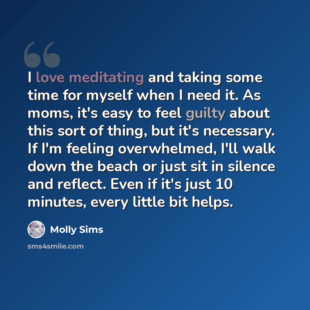 “I love meditating and taking some time for myself when I need it. As moms, it's easy to feel guilty about this sort of thing, but it's necessary. If I'm feeling overwhelmed, I'll walk down the beach or just sit in silence and reflect. Even if it's just 10 minutes, every little bit helps.” quote by Molly Sims