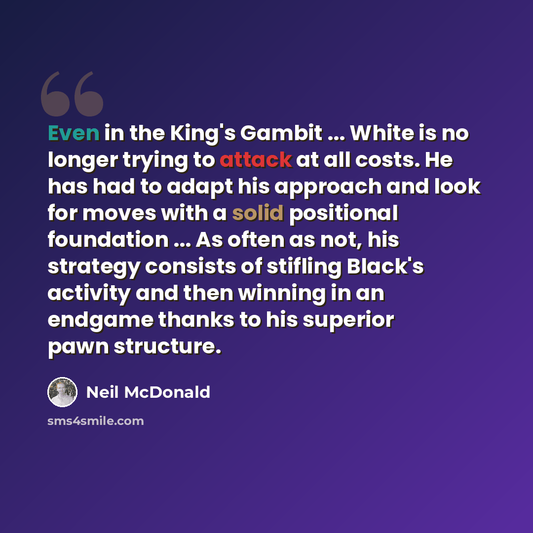 “Even in the King's Gambit ... White is no longer trying to attack at all costs. He has had to adapt his approach and look for moves with a solid positional foundation ... As often as not, his strategy consists of stifling Black's activity and then winning in an endgame thanks to his superior pawn…” quote by Neil McDonald