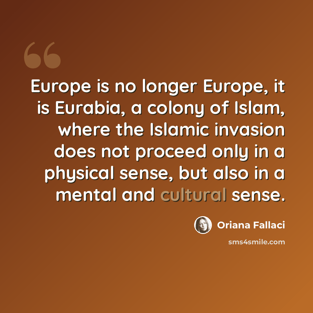 “Europe is no longer Europe, it is Eurabia, a colony of Islam, where the Islamic invasion does not proceed only in a physical sense, but also in a mental and cultural sense.” quote by Oriana Fallaci