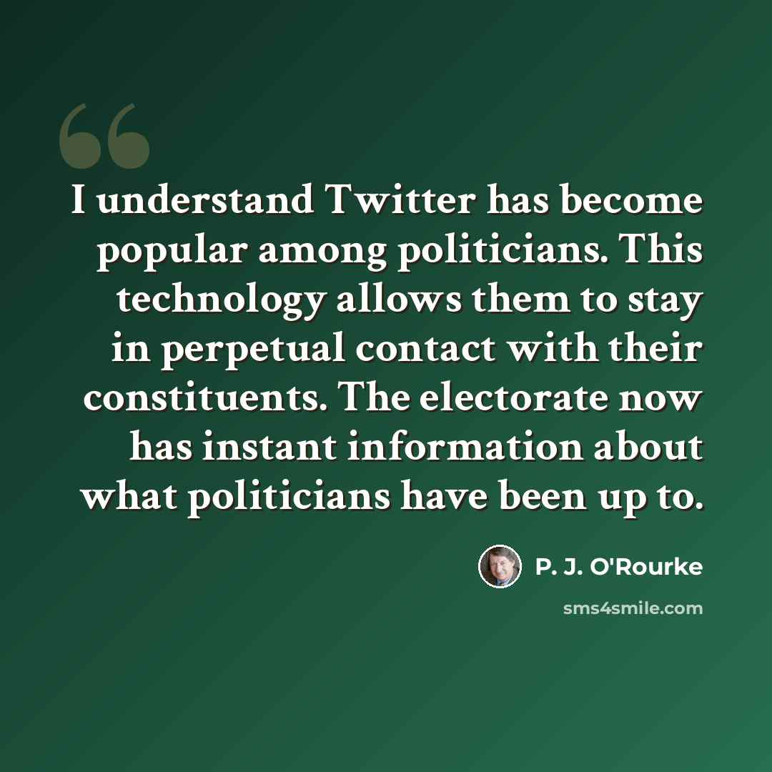 “I understand Twitter has become popular among politicians. This technology allows them to stay in perpetual contact with their constituents. The electorate now has instant information about what politicians have been up to.” quote by P. J. O'Rourke