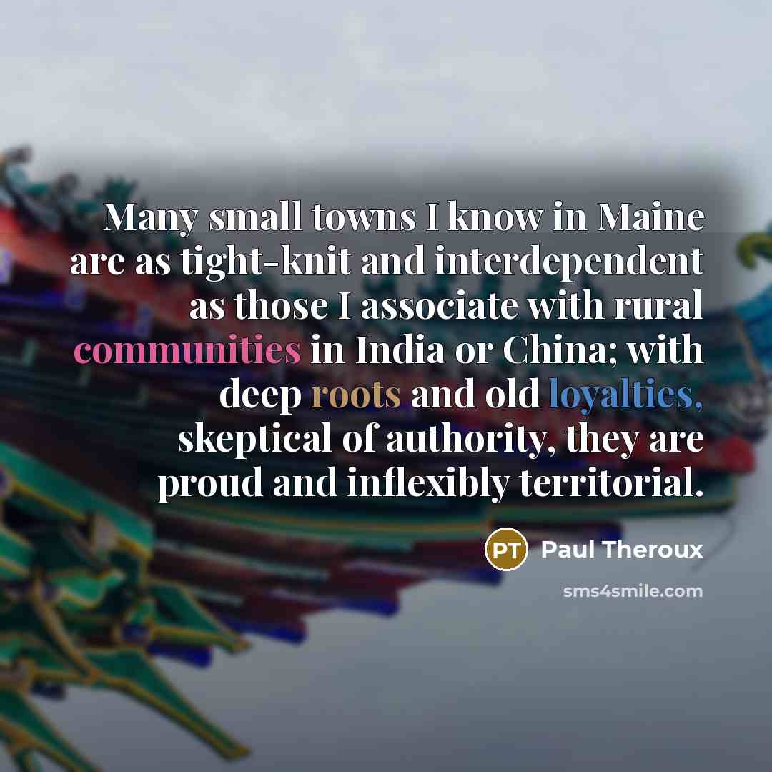 “Many small towns I know in Maine are as tight-knit and interdependent as those I associate with rural communities in India or China; with deep roots and old loyalties, skeptical of authority, they are proud and inflexibly territorial.” quote by Paul Theroux