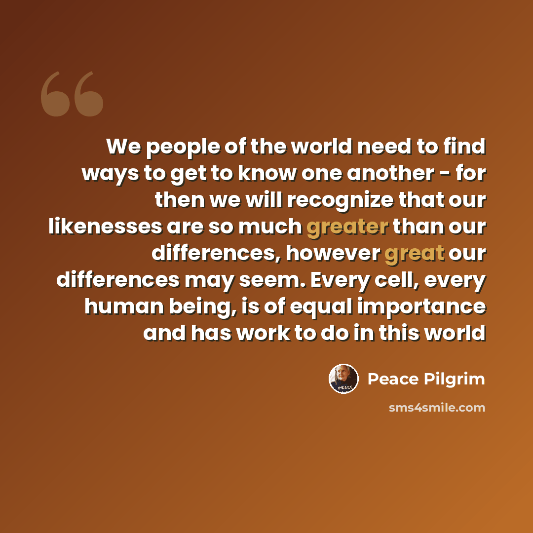 “We people of the world need to find ways to get to know one another - for then we will recognize that our likenesses are so much greater than our differences, however great our differences may seem. Every cell, every human being, is of equal importance and has work to do in this world” quote by Peace Pilgrim