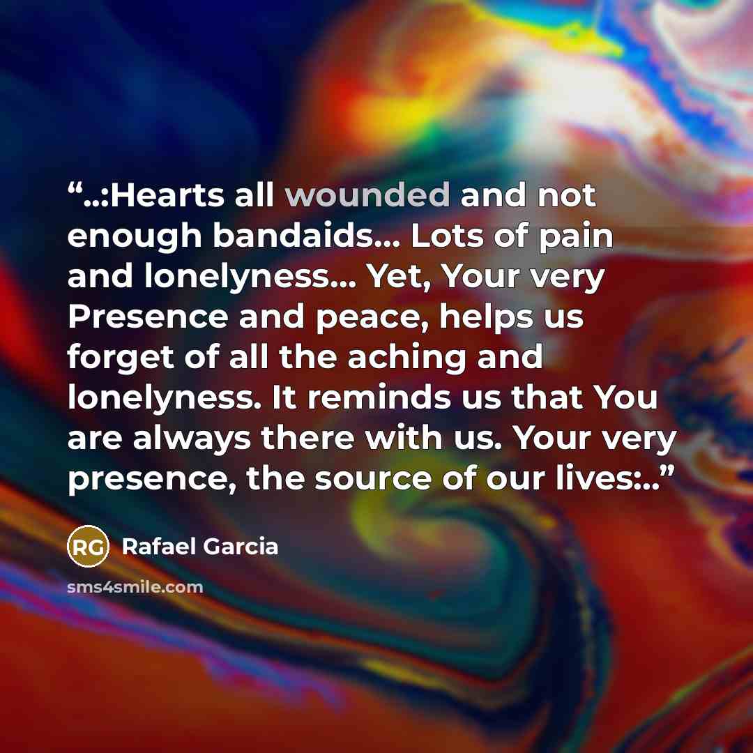 “..:Hearts all wounded and not enough bandaids… Lots of pain and lonelyness… Yet, Your very Presence and peace, helps us forget of all the aching and lonelyness. It reminds us that You are always there with us. Your very presence, the source of our lives:..” quote by Rafael Garcia