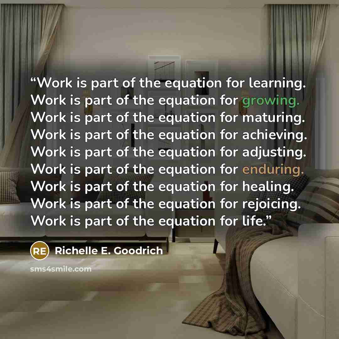 “Work is part of the equation for learning. Work is part of the equation for growing. Work is part of the equation for maturing. Work is part of the equation for achieving. Work is part of the equation for adjusting. Work is part of the equation for enduring. Work is part of the equation for…” quote by Richelle E. Goodrich