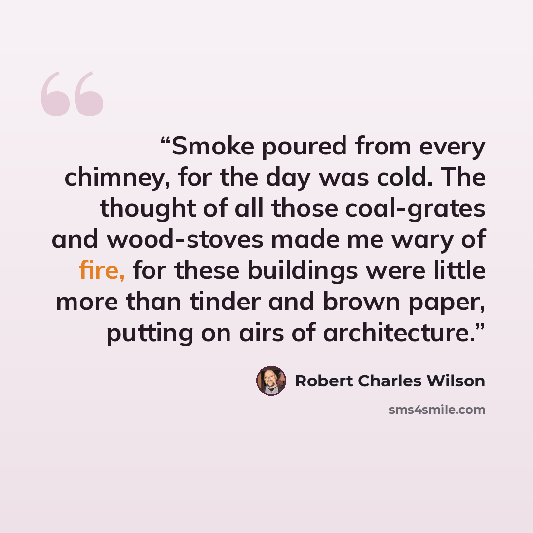 “Smoke poured from every chimney, for the day was cold. The thought of all those coal-grates and wood-stoves made me wary of fire, for these buildings were little more than tinder and brown paper, putting on airs of architecture.” quote by Robert Charles Wilson