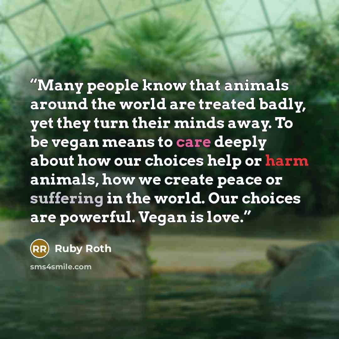 “Many people know that animals around the world are treated badly, yet they turn their minds away. To be vegan means to care deeply about how our choices help or harm animals, how we create peace or suffering in the world. Our choices are powerful. Vegan is love.” quote by Ruby Roth