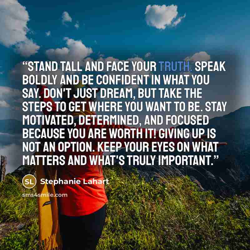 “Stand tall and face YOUR truth. Speak boldly and be confident in what you say. Don't just dream, but take the steps to get where you want to be. Stay motivated, determined, and focused because YOU are worth it! Giving up is NOT an option. Keep your eyes on what matters and what's truly important.” quote by Stephanie Lahart