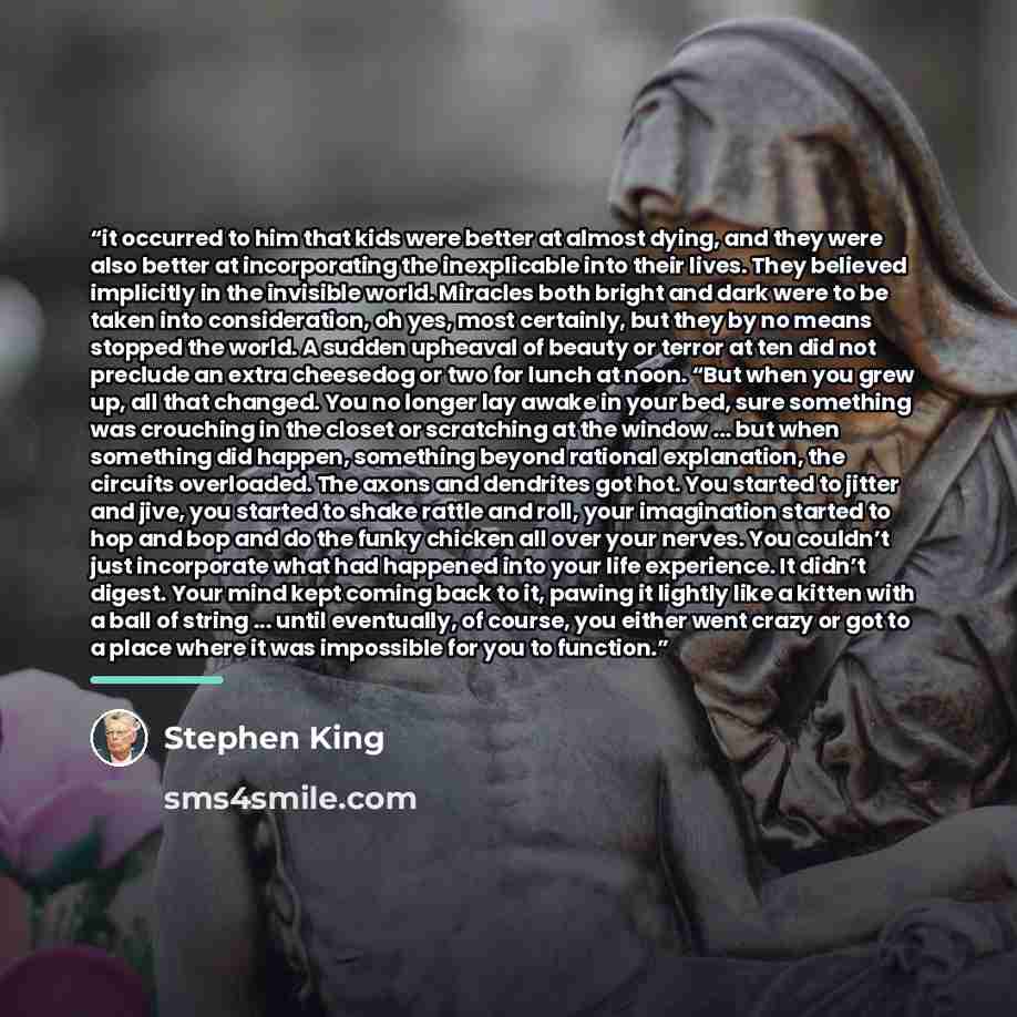 “it occurred to him that kids were better at almost dying, and they were also better at incorporating the inexplicable into their lives. They believed implicitly in the invisible world. Miracles both bright and dark were to be taken into consideration, oh yes, most certainly, but they by no means…” quote by Stephen King