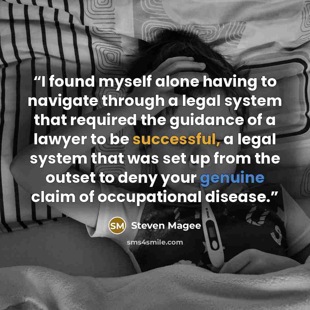 “I found myself alone having to navigate through a legal system that required the guidance of a lawyer to be successful, a legal system that was set up from the outset to deny your genuine claim of occupational disease.” quote by Steven Magee