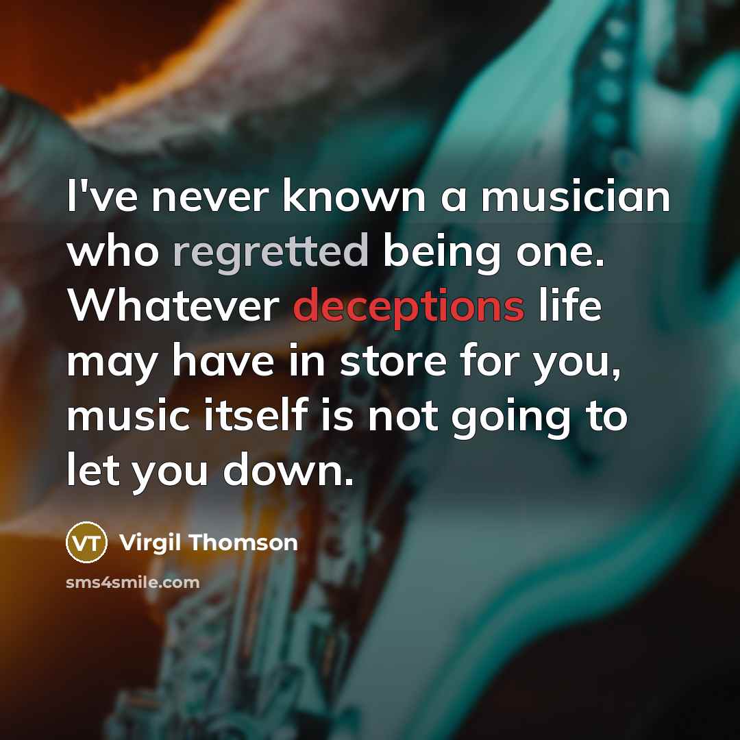 “I've never known a musician who regretted being one. Whatever deceptions life may have in store for you, music itself is not going to let you down.” quote by Virgil Thomson