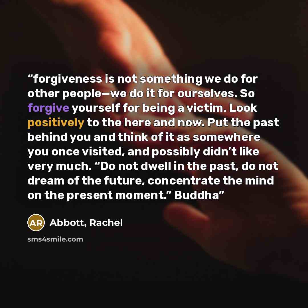 “forgiveness is not something we do for other people—we do it for ourselves. So forgive yourself for being a victim. Look positively to the here and now. Put the past behind you and think of it as somewhere you once visited, and possibly didn’t like very much. “Do not dwell in the past, do not…” quote by Abbott, Rachel