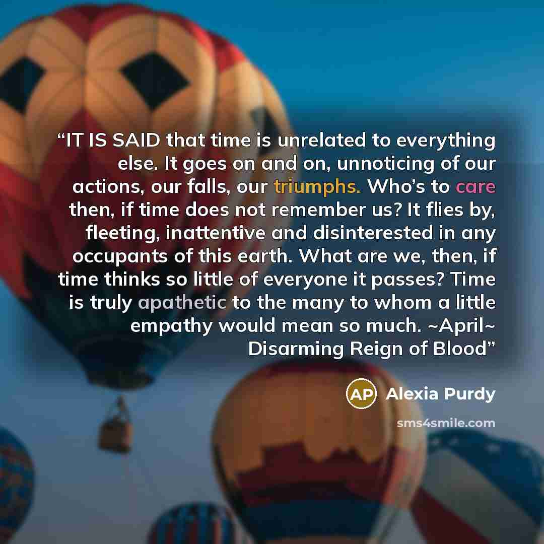 “IT IS SAID that time is unrelated to everything else. It goes on and on, unnoticing of our actions, our falls, our triumphs. Who’s to care then, if time does not remember us? It flies by, fleeting, inattentive and disinterested in any occupants of this earth. What are we, then, if time thinks so…” quote by Alexia Purdy