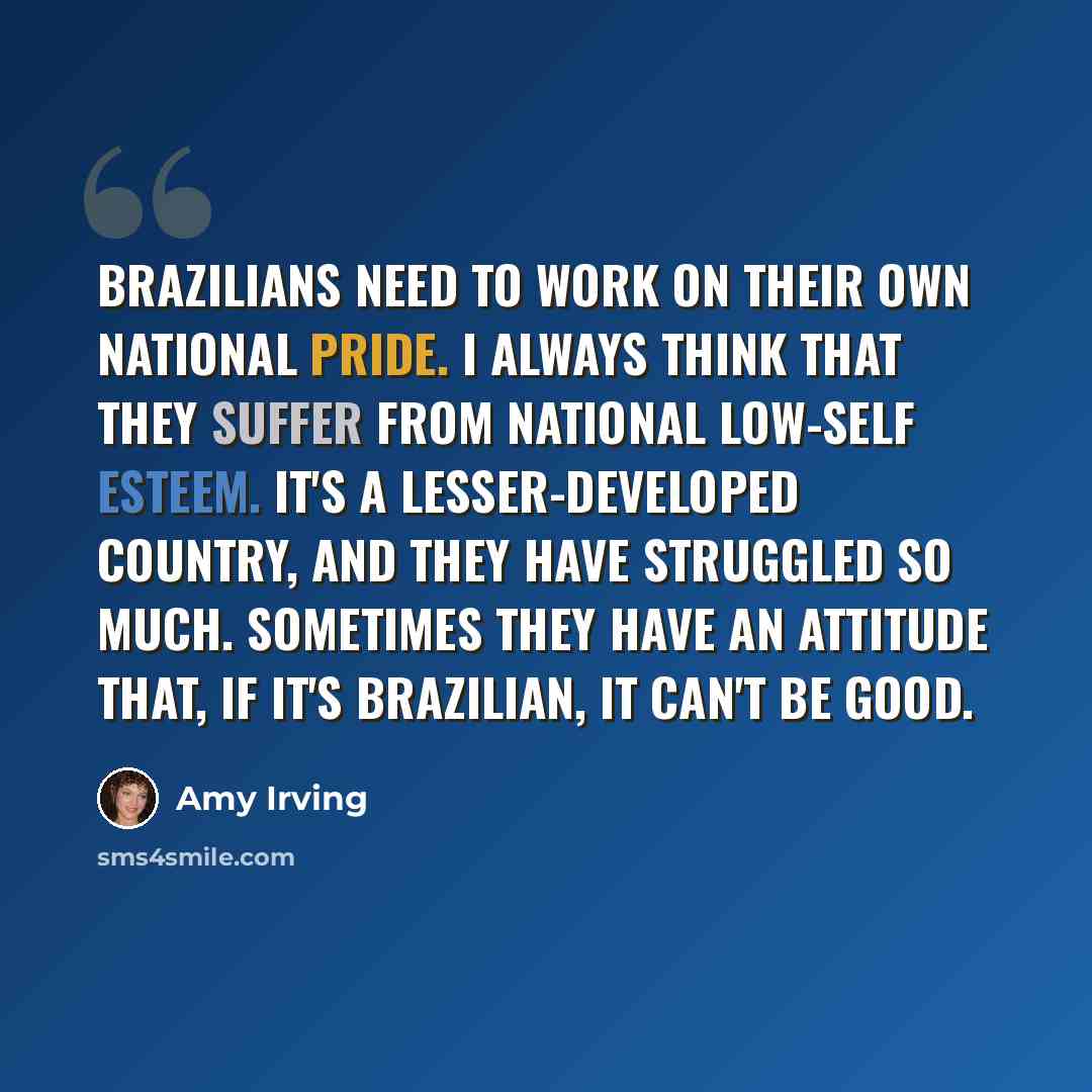“Brazilians need to work on their own national pride. I always think that they suffer from national low-self esteem. It's a lesser-developed country, and they have struggled so much. Sometimes they have an attitude that, if it's Brazilian, it can't be good.” quote by Amy Irving