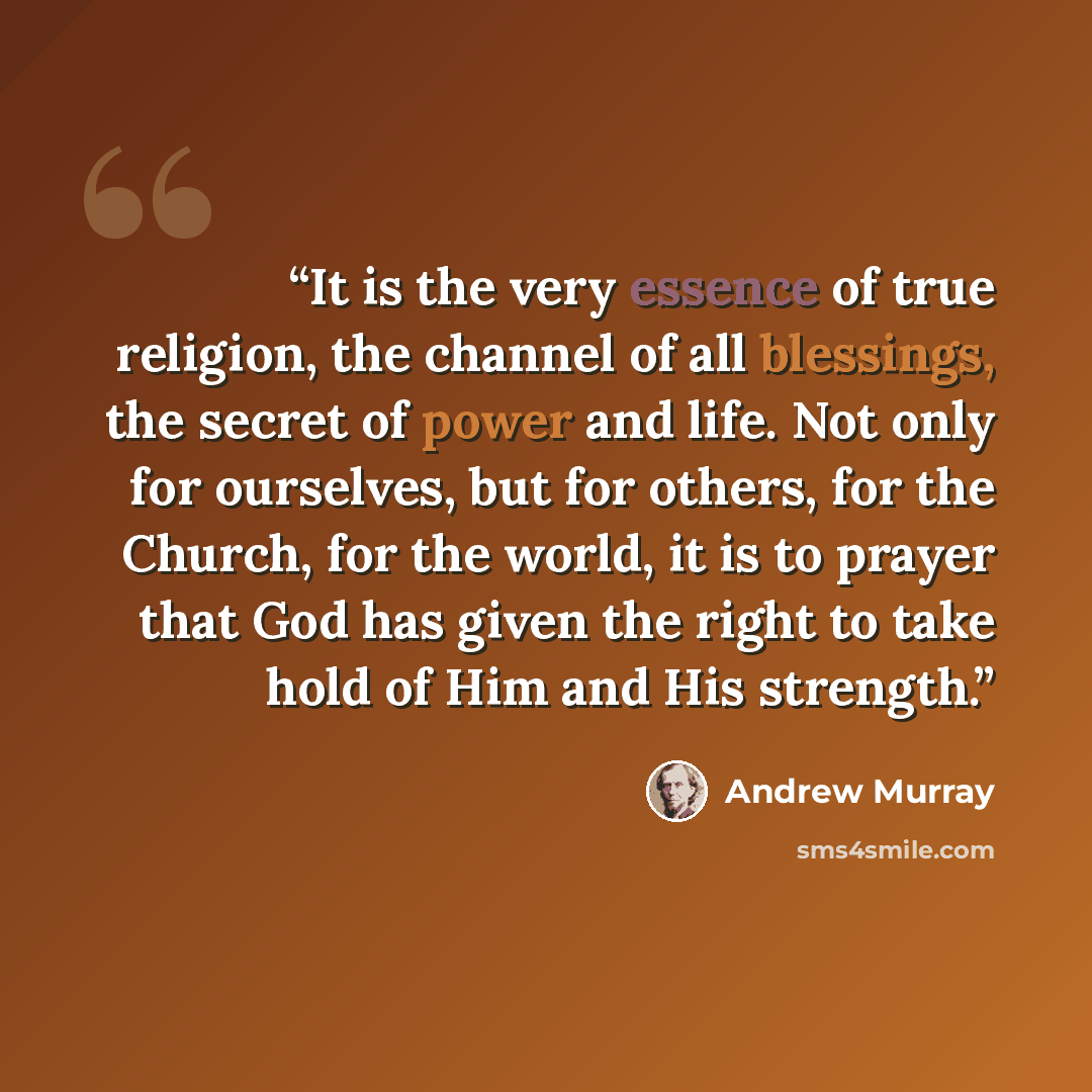 “It is the very essence of true religion, the channel of all blessings, the secret of power and life. Not only for ourselves, but for others, for the Church, for the world, it is to prayer that God has given the right to take hold of Him and His strength.” quote by Andrew Murray