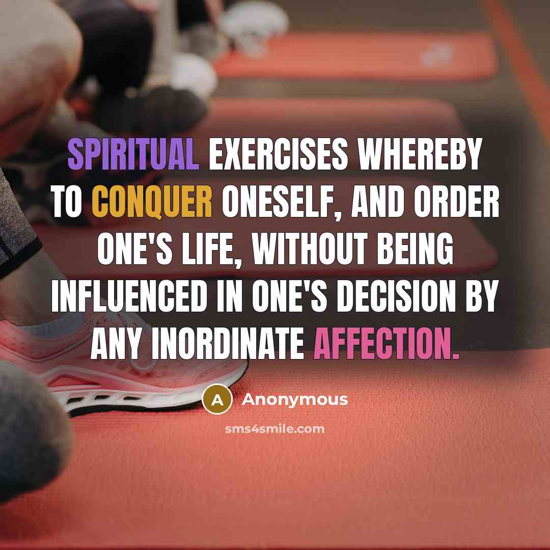 “SPIRITUAL EXERCISES whereby to conquer oneself, and order one's life, without being influenced in one's decision by any inordinate affection.” quote by Anonymous