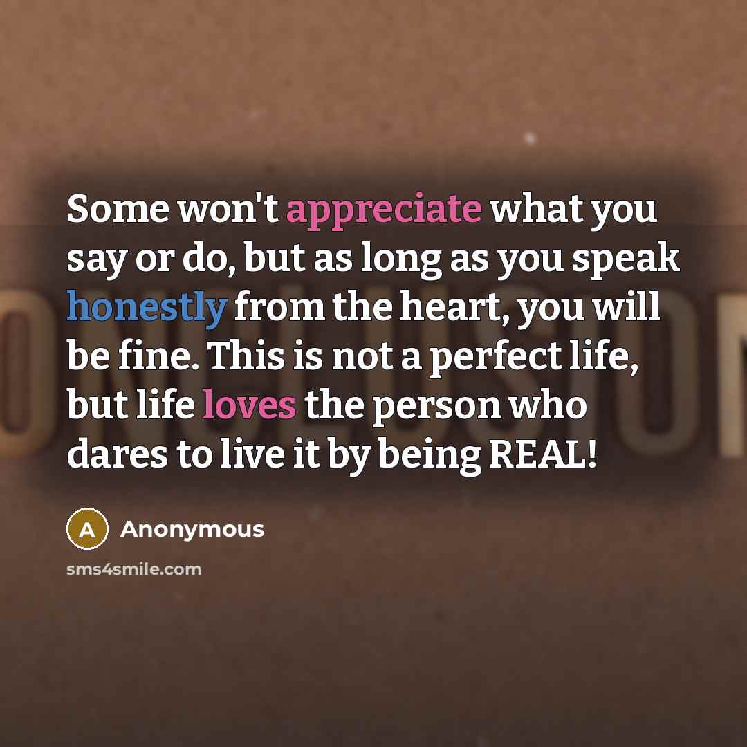 “Some won't appreciate what you say or do, but as long as you speak honestly from the heart, you will be fine. This is not a perfect life, but life loves the person who dares to live it by being REAL!” quote by Anonymous