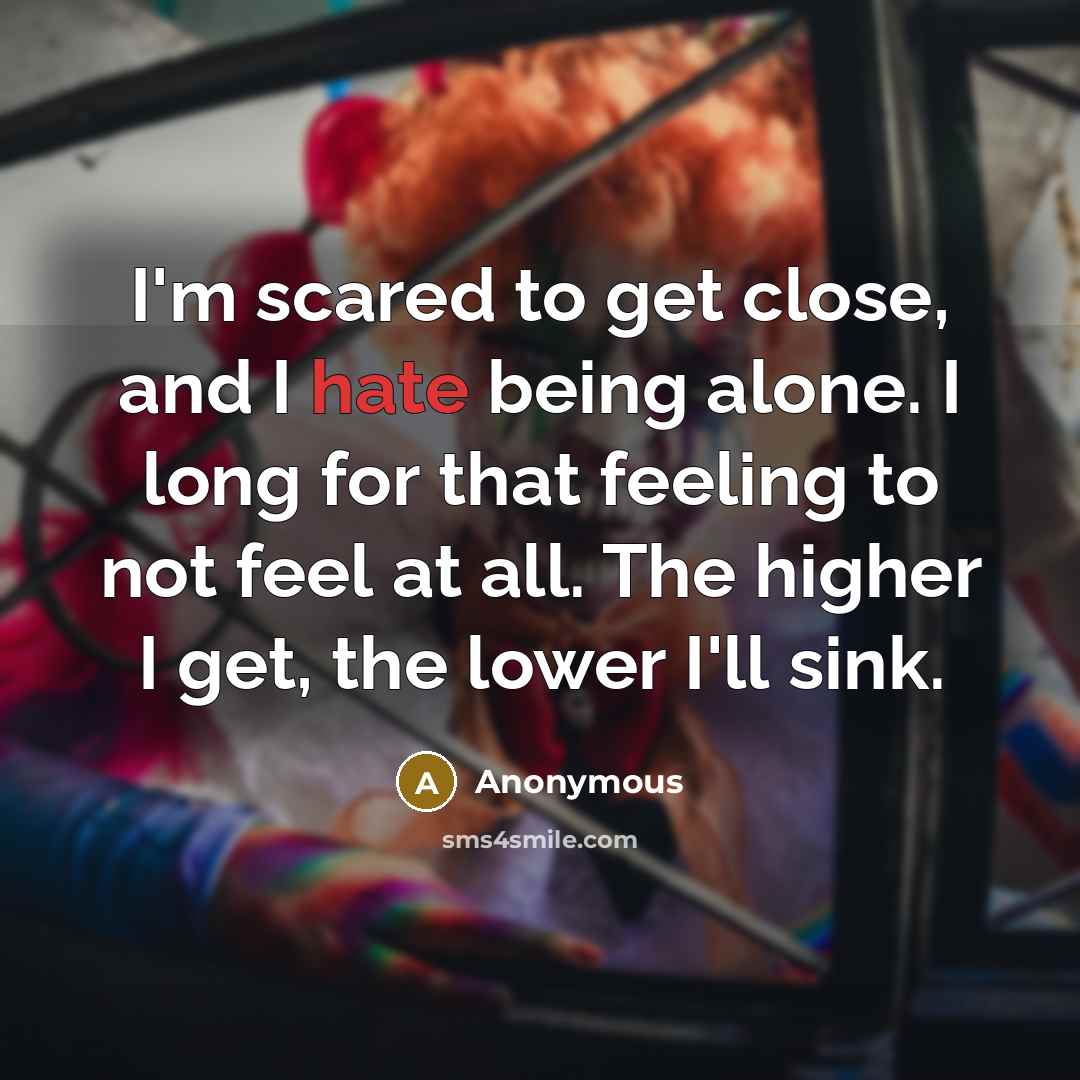 “I'm scared to get close, and I hate being alone. I long for that feeling to not feel at all. The higher I get, the lower I'll sink.” quote by Anonymous