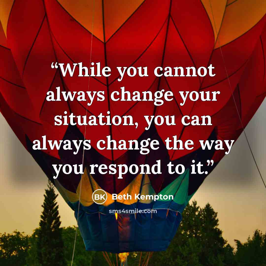 “While you cannot always change your situation, you can always change the way you respond to it.” quote by Beth Kempton