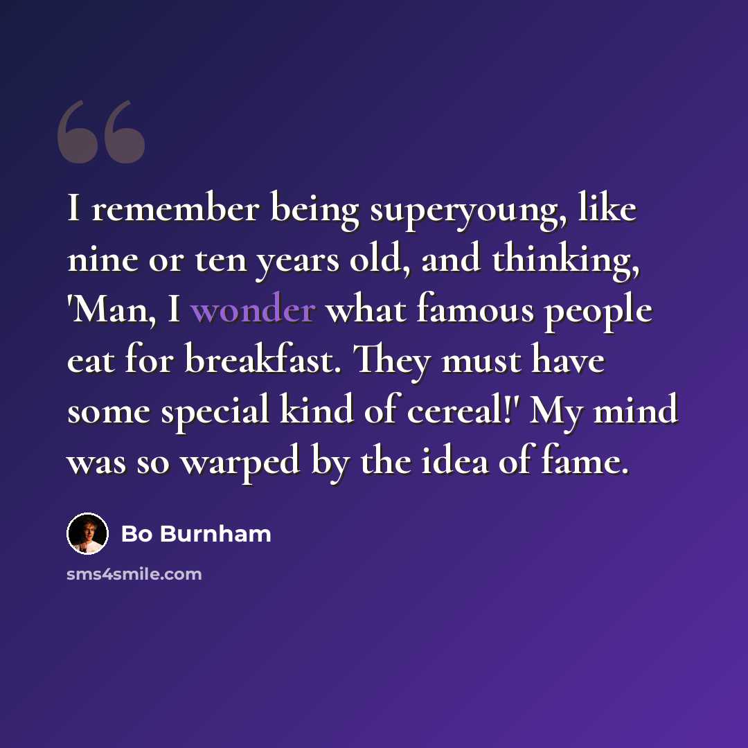 “I remember being superyoung, like nine or ten years old, and thinking, 'Man, I wonder what famous people eat for breakfast. They must have some special kind of cereal!' My mind was so warped by the idea of fame.” quote by Bo Burnham