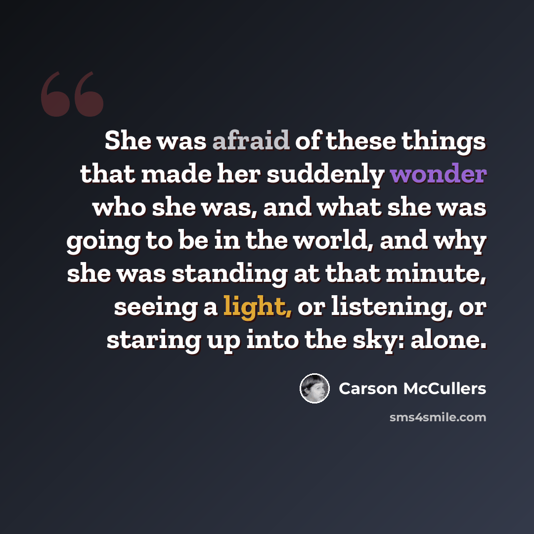 “She was afraid of these things that made her suddenly wonder who she was, and what she was going to be in the world, and why she was standing at that minute, seeing a light, or listening, or staring up into the sky: alone.” quote by Carson McCullers