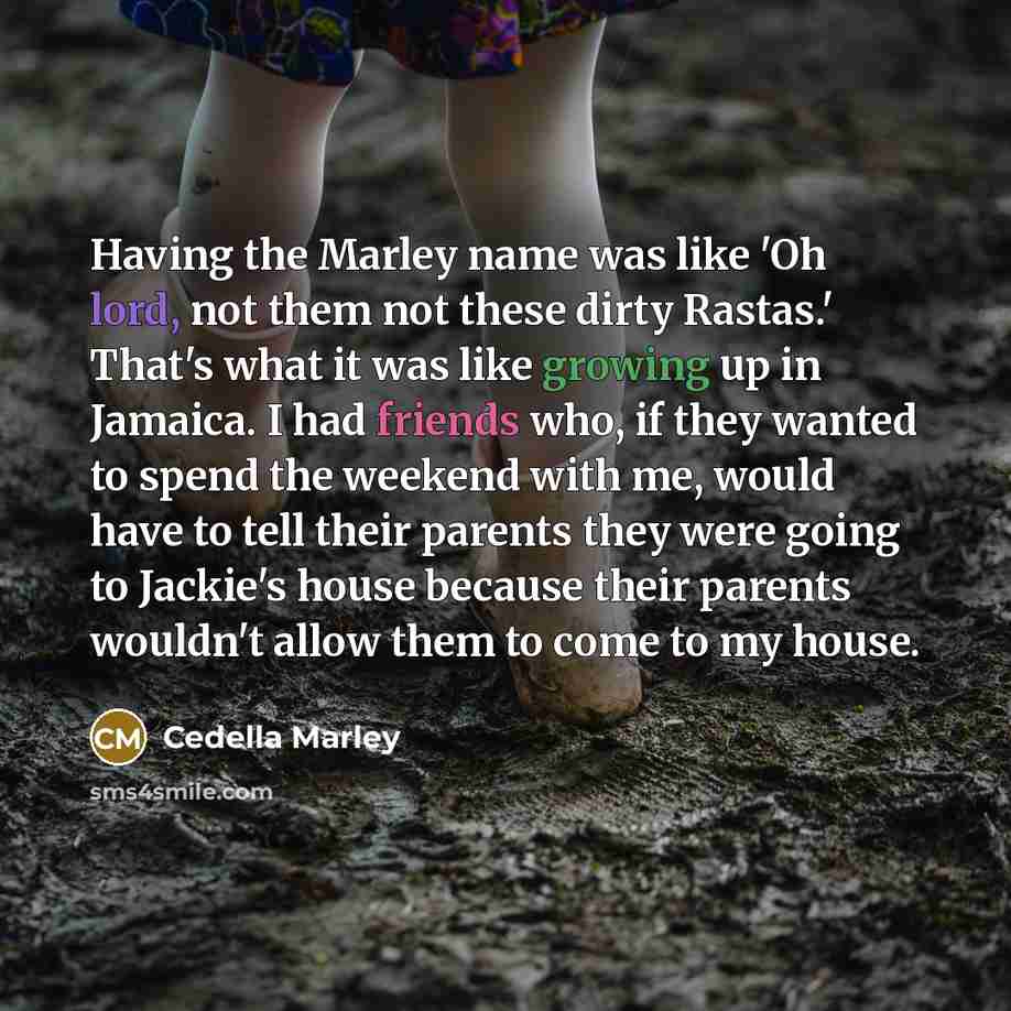 “Having the Marley name was like 'Oh lord, not them not these dirty Rastas.' That's what it was like growing up in Jamaica. I had friends who, if they wanted to spend the weekend with me, would have to tell their parents they were going to Jackie's house because their parents wouldn't allow them to…” quote by Cedella Marley
