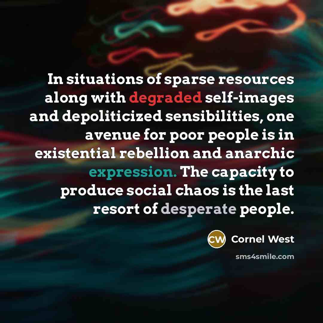 “In situations of sparse resources along with degraded self-images and depoliticized sensibilities, one avenue for poor people is in existential rebellion and anarchic expression. The capacity to produce social chaos is the last resort of desperate people.” quote by Cornel West
