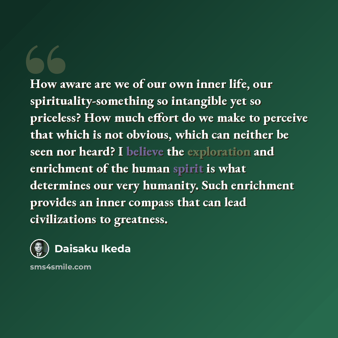 “How aware are we of our own inner life, our spirituality-something so intangible yet so priceless? How much effort do we make to perceive that which is not obvious, which can neither be seen nor heard? I believe the exploration and enrichment of the human spirit is what determines our very…” quote by Daisaku Ikeda