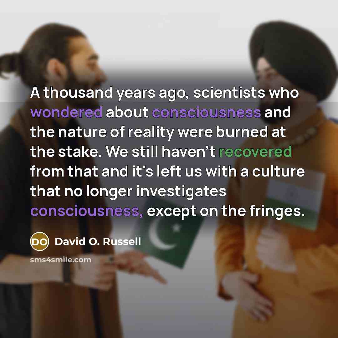 “A thousand years ago, scientists who wondered about consciousness and the nature of reality were burned at the stake. We still haven't recovered from that and it's left us with a culture that no longer investigates consciousness, except on the fringes.” quote by David O. Russell