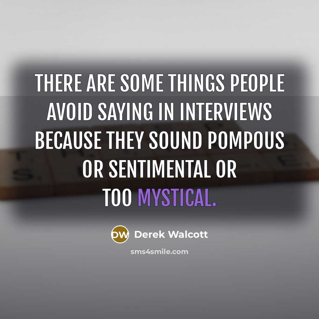 “There are some things people avoid saying in interviews because they sound pompous or sentimental or too mystical.” quote by Derek Walcott