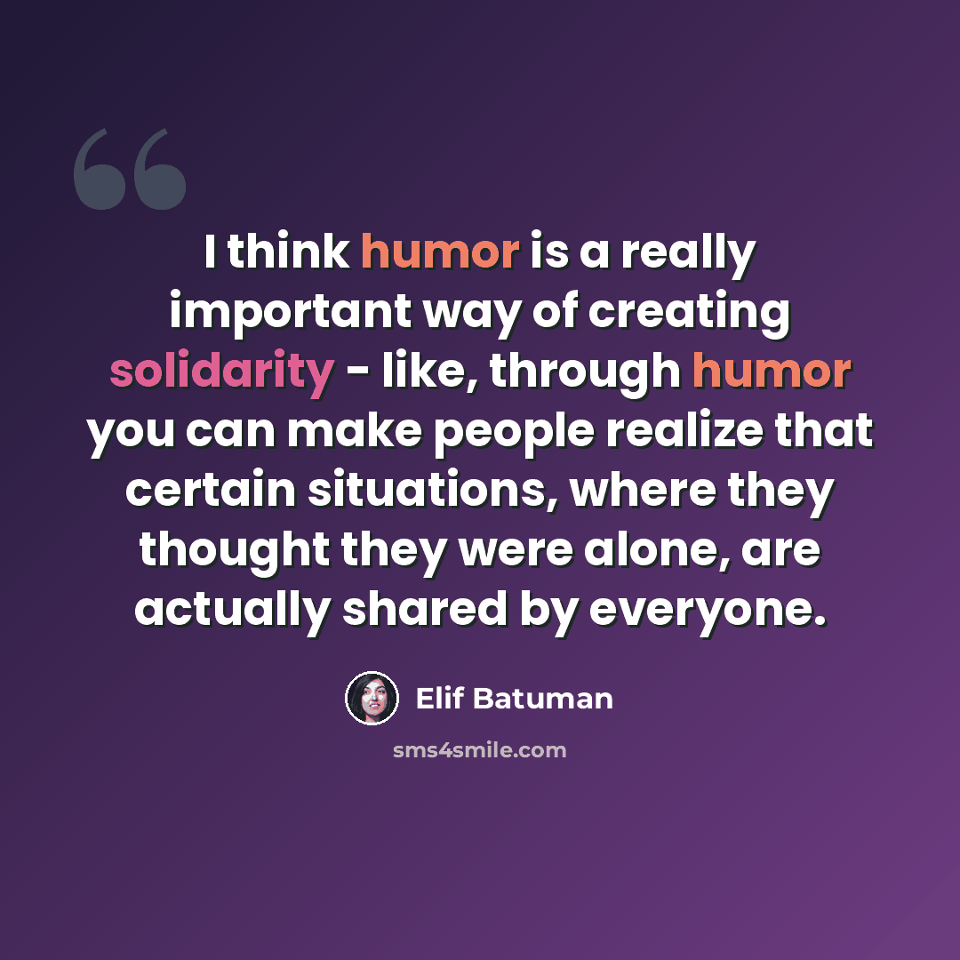 “I think humor is a really important way of creating solidarity - like, through humor you can make people realize that certain situations, where they thought they were alone, are actually shared by everyone.” quote by Elif Batuman