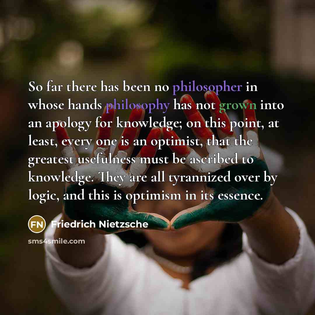 “So far there has been no philosopher in whose hands philosophy has not grown into an apology for knowledge; on this point, at least, every one is an optimist, that the greatest usefulness must be ascribed to knowledge. They are all tyrannized over by logic, and this is optimism in its essence.” quote by Friedrich Nietzsche