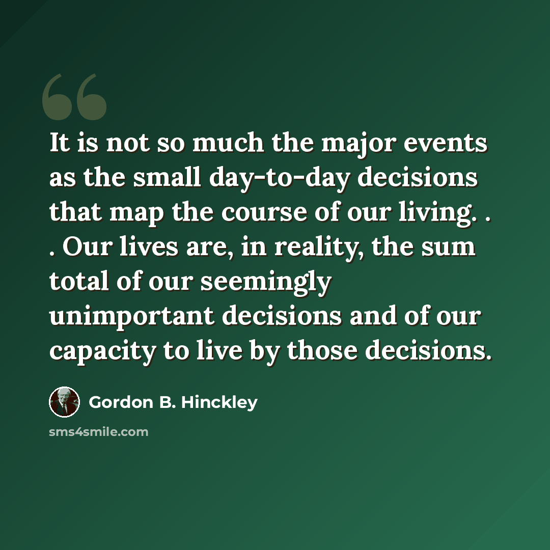 “It is not so much the major events as the small day-to-day decisions that map the course of our living. . . Our lives are, in reality, the sum total of our seemingly unimportant decisions and of our capacity to live by those decisions.” quote by Gordon B. Hinckley