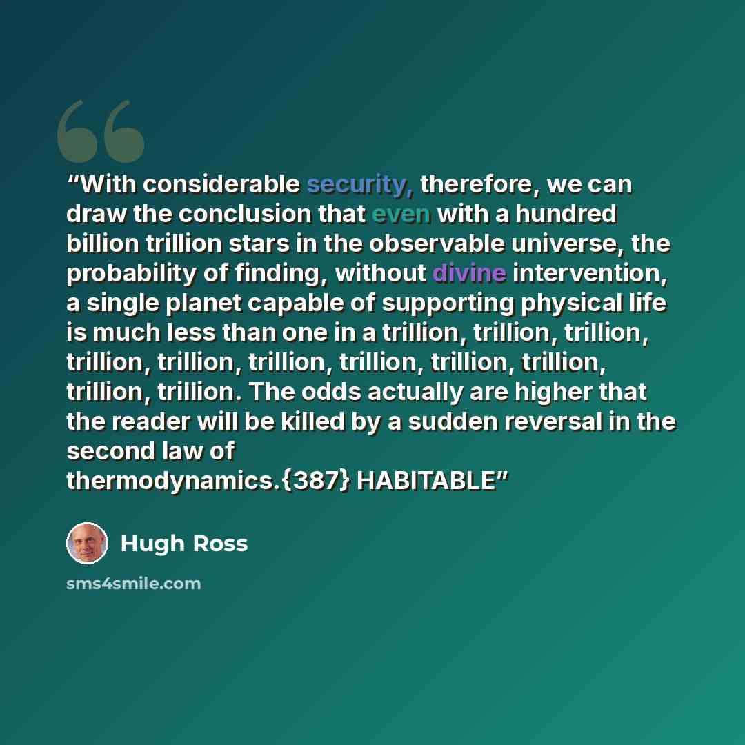 “With considerable security, therefore, we can draw the conclusion that even with a hundred billion trillion stars in the observable universe, the probability of finding, without divine intervention, a single planet capable of supporting physical life is much less than one in a trillion, trillion…” quote by Hugh Ross