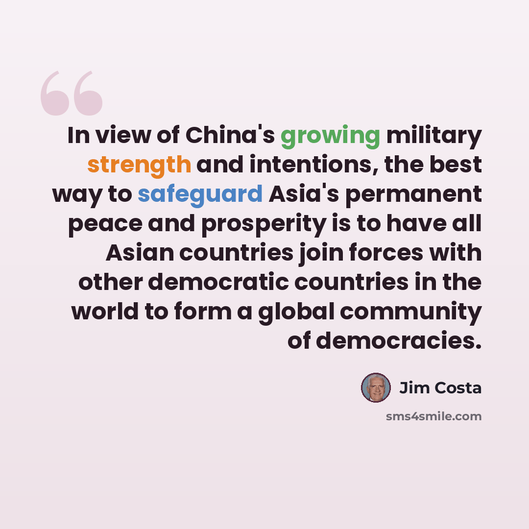 “In view of China's growing military strength and intentions, the best way to safeguard Asia's permanent peace and prosperity is to have all Asian countries join forces with other democratic countries in the world to form a global community of democracies.” quote by Jim Costa