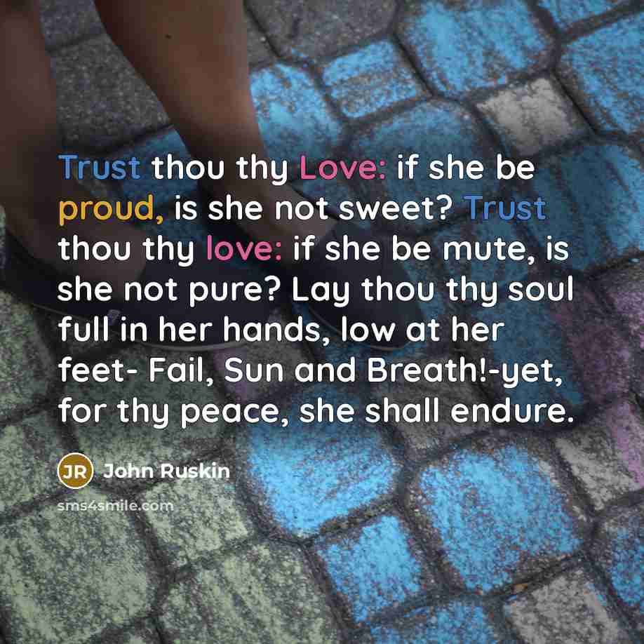 “Trust thou thy Love: if she be proud, is she not sweet? Trust thou thy love: if she be mute, is she not pure? Lay thou thy soul full in her hands, low at her feet- Fail, Sun and Breath!-yet, for thy peace, she shall endure.” quote by John Ruskin