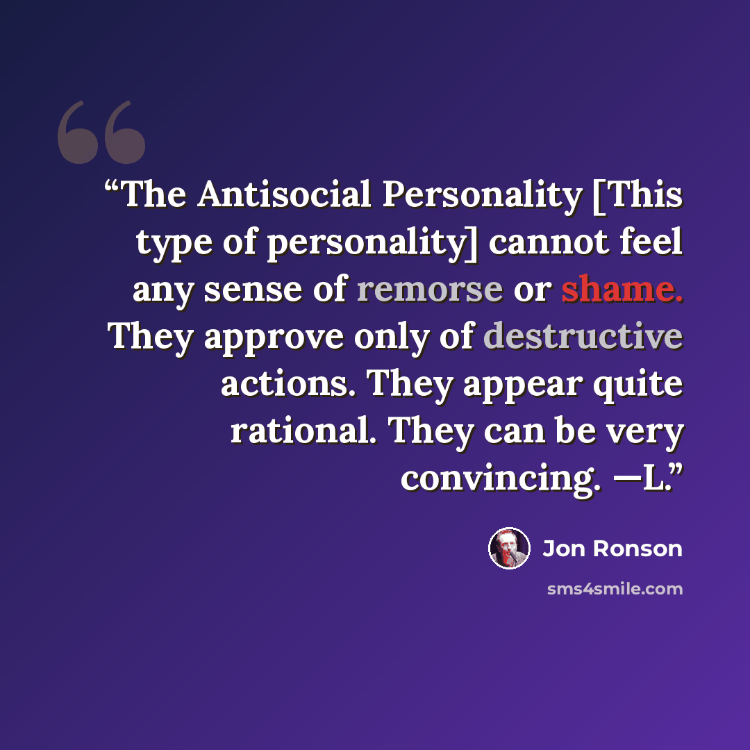 “The Antisocial Personality [This type of personality] cannot feel any sense of remorse or shame. They approve only of destructive actions. They appear quite rational. They can be very convincing. —L.” quote by Jon Ronson
