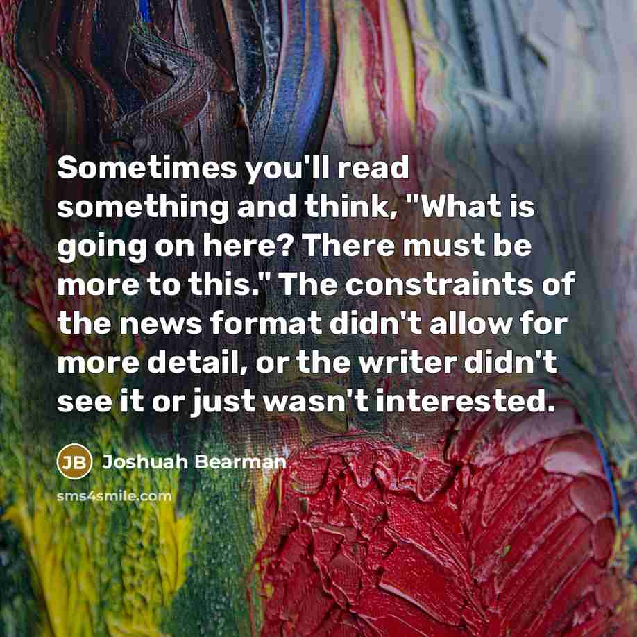 “Sometimes you'll read something and think, "What is going on here? There must be more to this." The constraints of the news format didn't allow for more detail, or the writer didn't see it or just wasn't interested.” quote by Joshuah Bearman