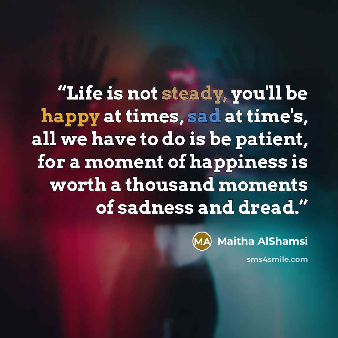 “Life is not steady, you'll be happy at times, sad at time's, all we have to do is be patient, for a moment of happiness is worth a thousand moments of sadness and dread.” quote by Maitha AlShamsi