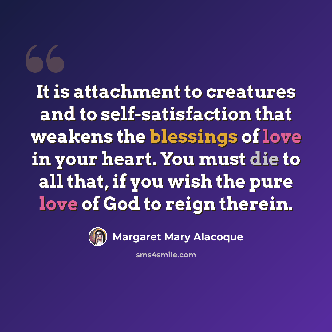 “It is attachment to creatures and to self-satisfaction that weakens the blessings of love in your heart. You must die to all that, if you wish the pure love of God to reign therein.” quote by Margaret Mary Alacoque