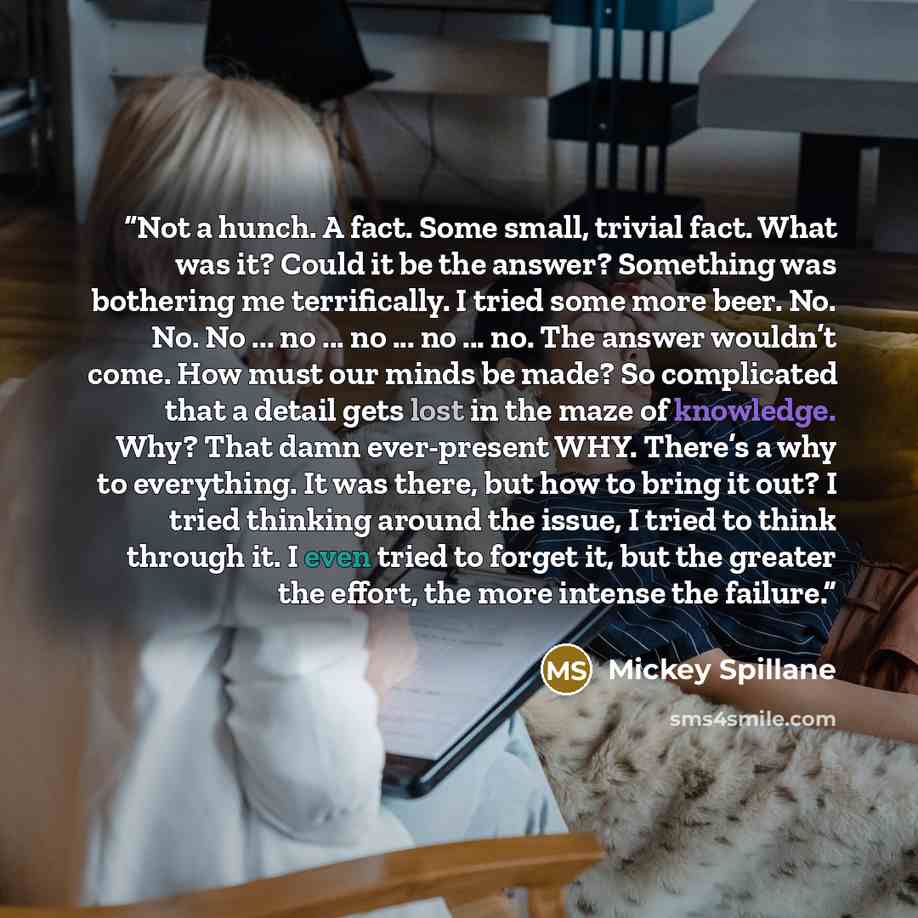 “Not a hunch. A fact. Some small, trivial fact. What was it? Could it be the answer? Something was bothering me terrifically. I tried some more beer. No. No. No ... no ... no ... no ... no. The answer wouldn’t come. How must our minds be made? So complicated that a detail gets lost in the maze of…” quote by Mickey Spillane